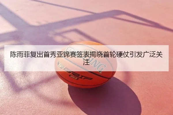 陈雨菲复出首秀亚锦赛签表揭晓首轮硬仗引发广泛关注