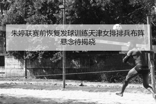 朱婷联赛前恢复发球训练天津女排排兵布阵悬念待揭晓