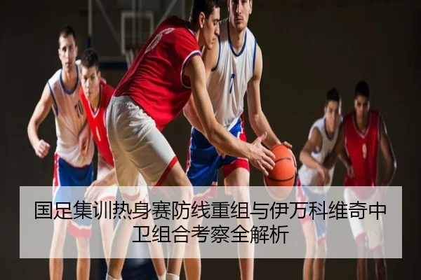 国足集训热身赛防线重组与伊万科维奇中卫组合考察全解析