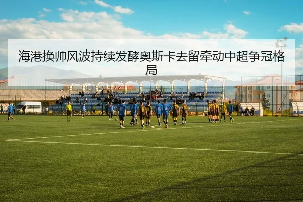 海港换帅风波持续发酵奥斯卡去留牵动中超争冠格局