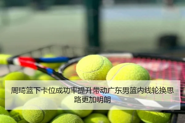 周琦篮下卡位成功率提升带动广东男篮内线轮换思路更加明朗