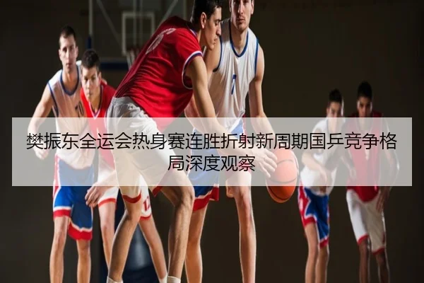 樊振东全运会热身赛连胜折射新周期国乒竞争格局深度观察