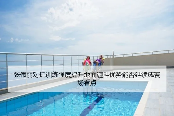 张伟丽对抗训练强度提升地面缠斗优势能否延续成赛场看点